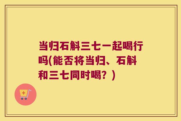 当归石斛三七一起喝行吗(能否将当归、石斛和三七同时喝？)