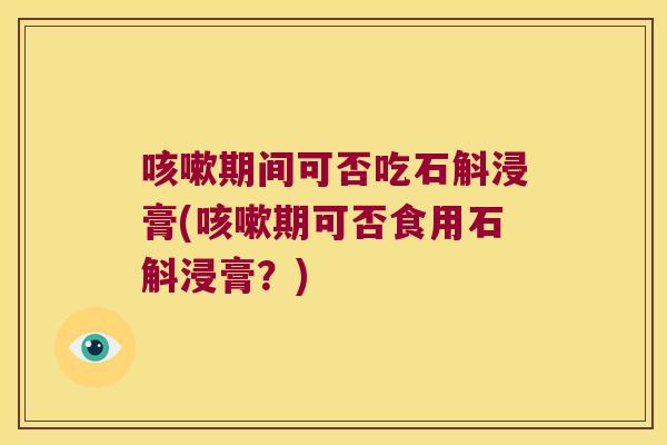 咳嗽期间可否吃石斛浸膏(咳嗽期可否食用石斛浸膏？)