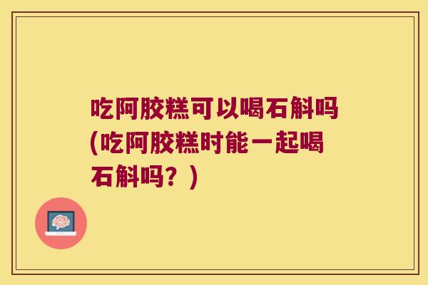 吃阿胶糕可以喝石斛吗(吃阿胶糕时能一起喝石斛吗？)