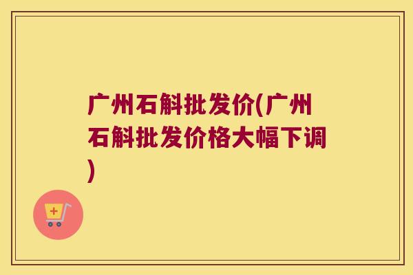 广州石斛批发价(广州石斛批发价格大幅下调)