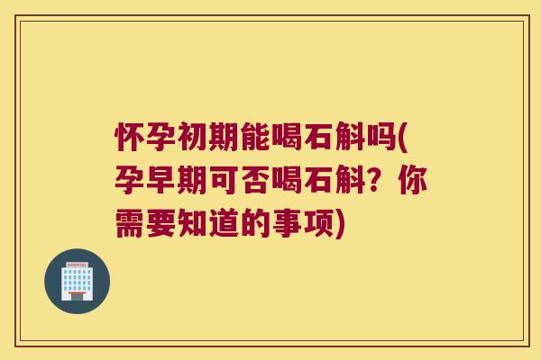 怀孕初期能喝石斛吗(孕早期可否喝石斛？你需要知道的事项)
