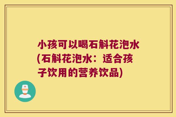 小孩可以喝石斛花泡水(石斛花泡水：适合孩子饮用的营养饮品)