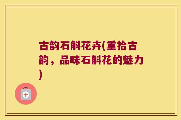 古韵石斛花卉(重拾古韵,品味石斛花的魅力) 古韵石斛花卉(重拾古韵,品味石斛花的魅力)