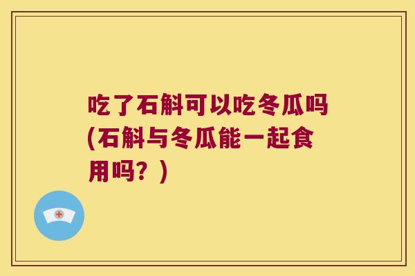 吃了石斛可以吃冬瓜吗(石斛与冬瓜能一起食用吗？)