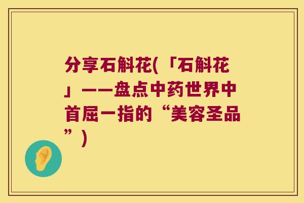 分享石斛花(「石斛花」——盘点中药世界中首屈一指的“美容圣品”)