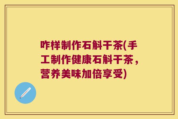 咋样制作石斛干茶(手工制作健康石斛干茶，营养美味加倍享受)