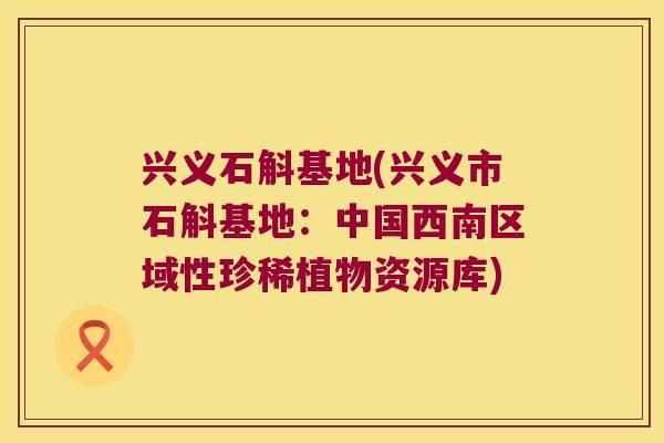 兴义石斛基地(兴义市石斛基地：中国西南区域性珍稀植物资源库)