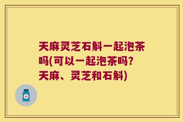 天麻灵芝石斛一起泡茶吗(可以一起泡茶吗？天麻、灵芝和石斛)