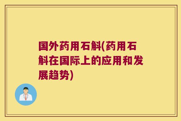 国外药用石斛(药用石斛在国际上的应用和发展趋势)