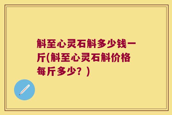 斛至心灵石斛多少钱一斤(斛至心灵石斛价格每斤多少？)