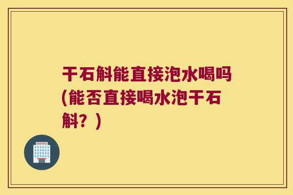干石斛能直接泡水喝吗(能否直接喝水泡干石斛？)