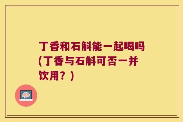丁香和石斛能一起喝吗(丁香与石斛可否一并饮用？)