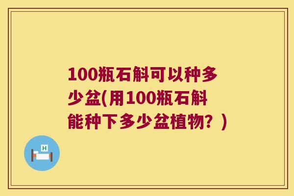 100瓶石斛可以种多少盆(用100瓶石斛能种下多少盆植物？)