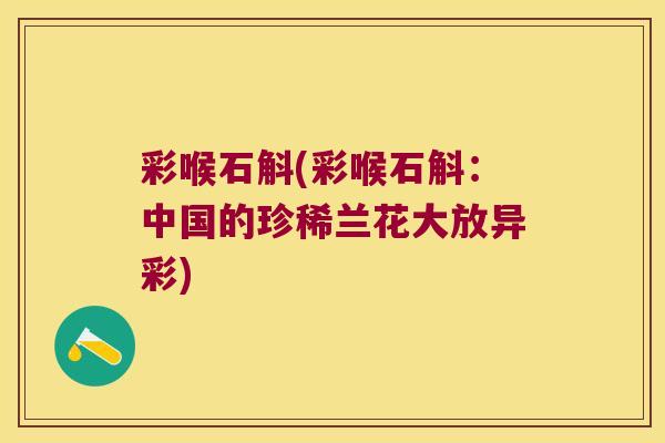 彩喉石斛(彩喉石斛:中国的珍稀兰花大放异彩) 彩喉石斛(彩喉石斛:中国的珍稀兰花大放异彩)