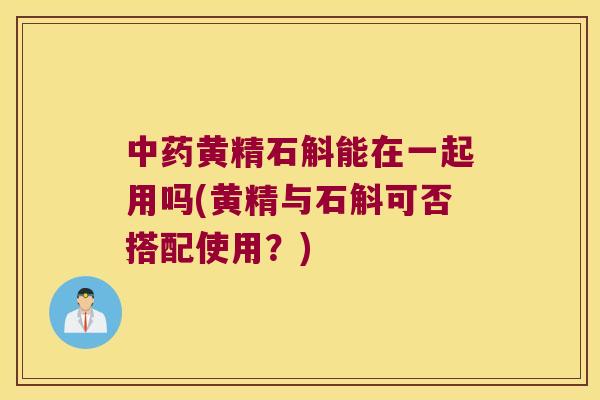 中药黄精石斛能在一起用吗(黄精与石斛可否搭配使用？)