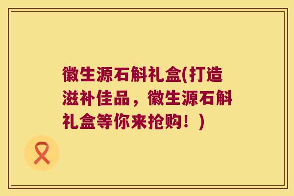 徽生源石斛礼盒(打造滋补佳品，徽生源石斛礼盒等你来抢购！)