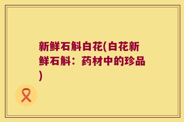 新鲜石斛白花(白花新鲜石斛：药材中的珍品)