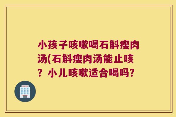 小孩子咳嗽喝石斛瘦肉汤(石斛瘦肉汤能止咳？小儿咳嗽适合喝吗？