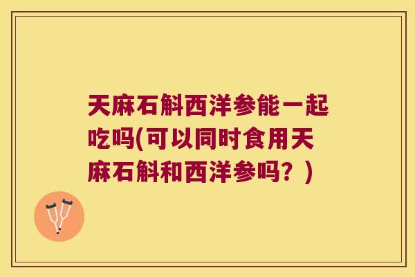 天麻石斛西洋参能一起吃吗(可以同时食用天麻石斛和西洋参吗？)