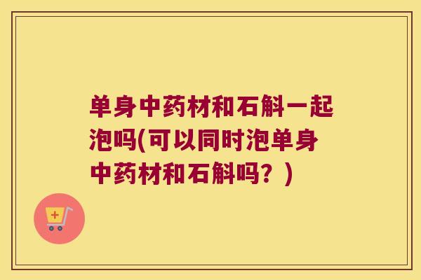 单身材和石斛一起泡吗(可以同时泡单身材和石斛吗？)