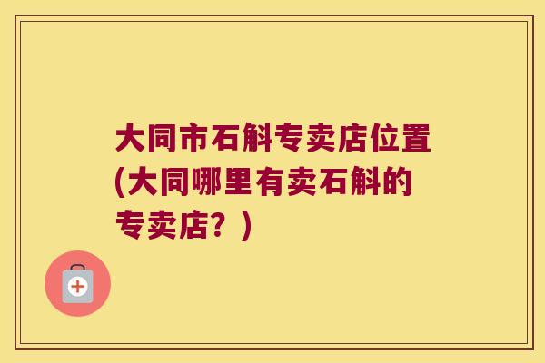 大同市石斛专卖店位置(大同哪里有卖石斛的专卖店？)