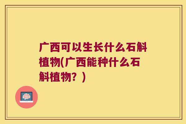 广西可以生长什么石斛植物(广西能种什么石斛植物？)