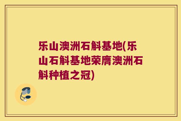 乐山澳洲石斛基地(乐山石斛基地荣膺澳洲石斛种植之冠)