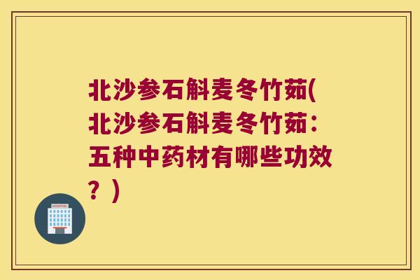 北沙参石斛麦冬竹茹(北沙参石斛麦冬竹茹：五种中药材有哪些功效？)