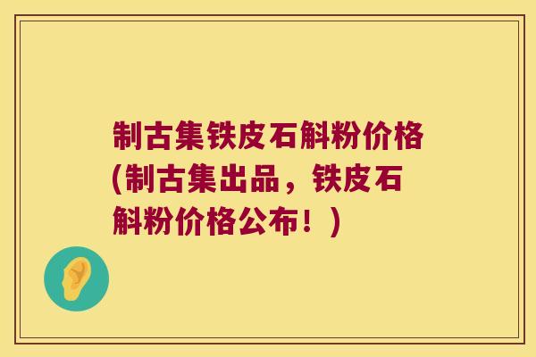 制古集铁皮石斛粉价格(制古集出品，铁皮石斛粉价格公布！)