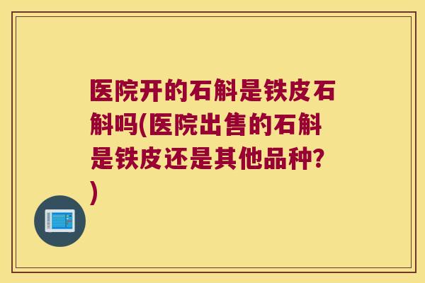 医院开的石斛是铁皮石斛吗(医院出售的石斛是铁皮还是其他品种？)