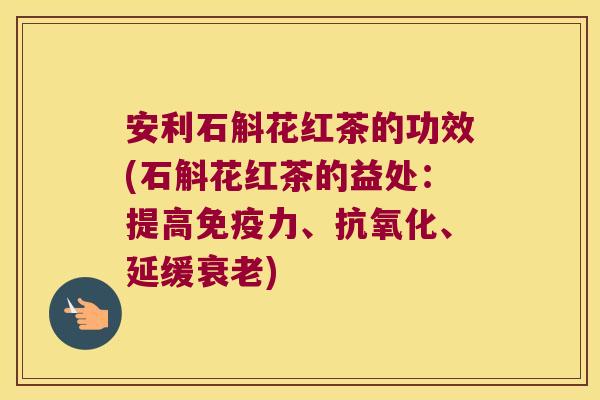 安利石斛花红茶的功效(石斛花红茶的益处：提高免疫力、抗氧化、延缓衰老)