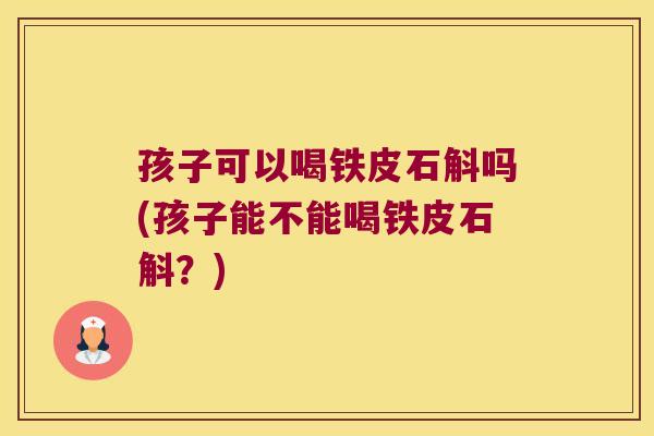孩子可以喝铁皮石斛吗(孩子能不能喝铁皮石斛？)