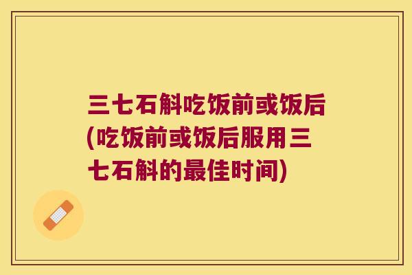 三七石斛吃饭前或饭后(吃饭前或饭后服用三七石斛的佳时间)