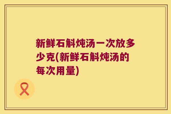 新鲜石斛炖汤一次放多少克(新鲜石斛炖汤的每次用量) 新鲜石斛炖汤一次放多少克(新鲜石斛炖汤的每次用量)