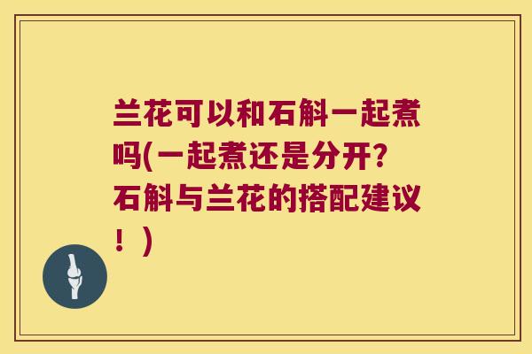 兰花可以和石斛一起煮吗(一起煮还是分开？石斛与兰花的搭配建议！)