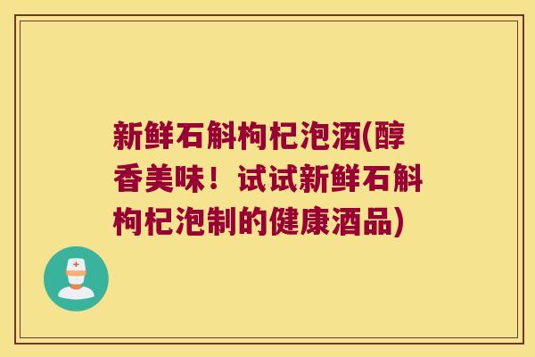 新鲜石斛枸杞泡酒(醇香美味！试试新鲜石斛枸杞泡制的健康酒品)