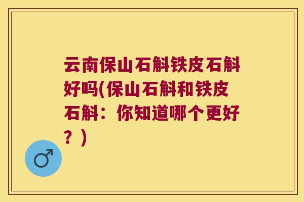 云南保山石斛铁皮石斛好吗(保山石斛和铁皮石斛：你知道哪个更好？)