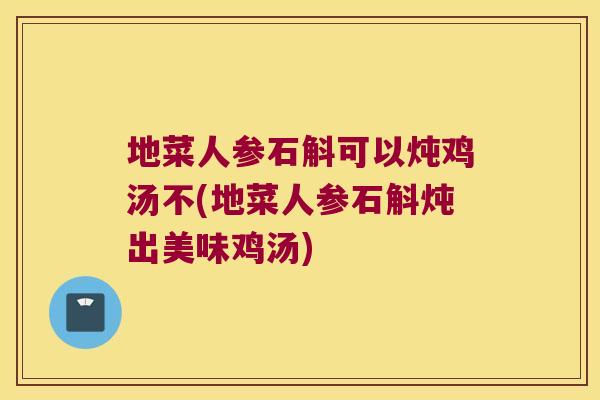 地菜人参石斛可以炖鸡汤不(地菜人参石斛炖出美味鸡汤)