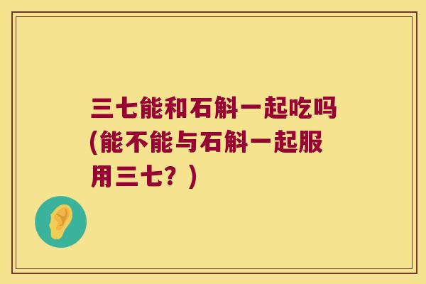 三七能和石斛一起吃吗(能不能与石斛一起服用三七？)