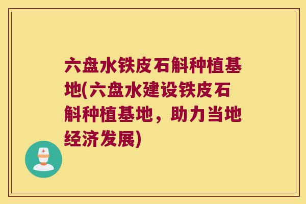 六盘水铁皮石斛种植基地(六盘水建设铁皮石斛种植基地，助力当地经济发展)