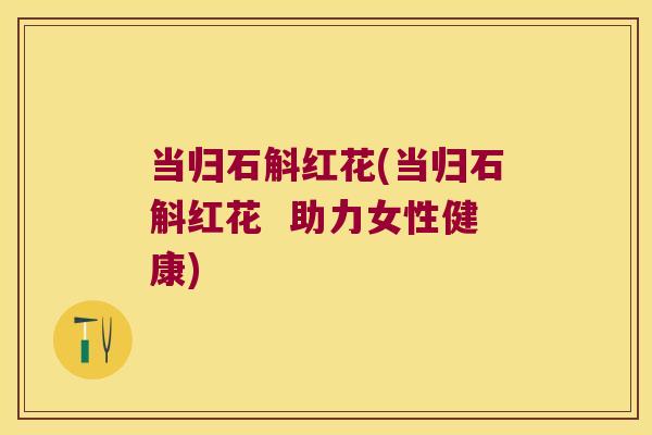 当归石斛红花(当归石斛红花  助力女性健康)
