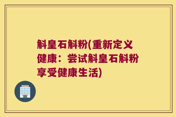 斛皇石斛粉(重新定义健康：尝试斛皇石斛粉享受健康生活)
