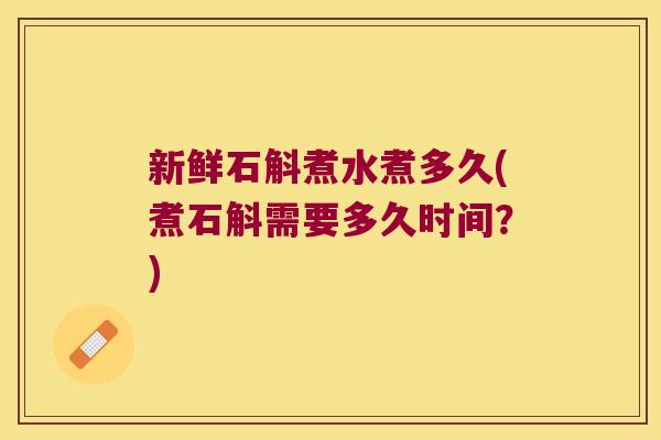 新鲜石斛煮水煮多久(煮石斛需要多久时间？)
