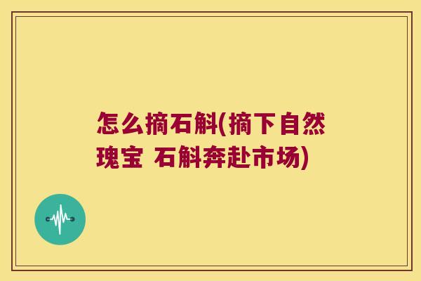 怎么摘石斛(摘下自然瑰宝 石斛奔赴市场)