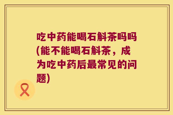 吃中药能喝石斛茶吗吗(能不能喝石斛茶，成为吃中药后最常见的问题)