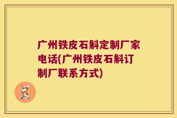 广州铁皮石斛定制厂家电话(广州铁皮石斛订制厂联系方式)