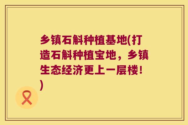 乡镇石斛种植基地(打造石斛种植宝地，乡镇生态经济更上一层楼！)