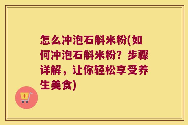 怎么冲泡石斛米粉(如何冲泡石斛米粉？步骤详解，让你轻松享受养生美食)