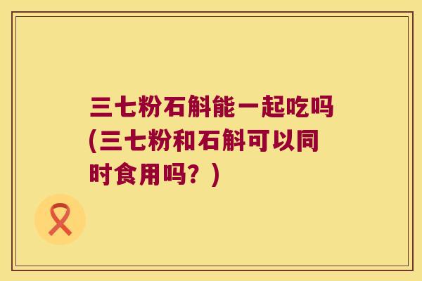 三七粉石斛能一起吃吗(三七粉和石斛可以同时食用吗？)