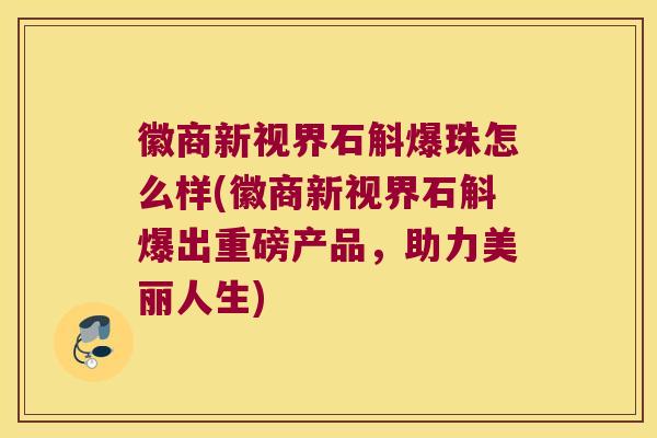 徽商新视界石斛爆珠怎么样(徽商新视界石斛爆出重磅产品，助力美丽人生)